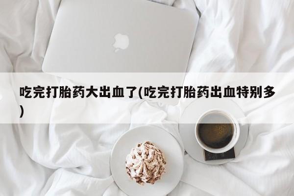 息隐紫竹打胎药流产药吃完打胎药大出血了(吃完打胎药出血特别多)