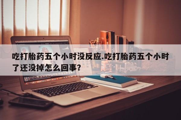 息隐紫竹打胎药流产药吃打胎药五个小时没反应.吃打胎药五个小时了还没掉怎么回事？