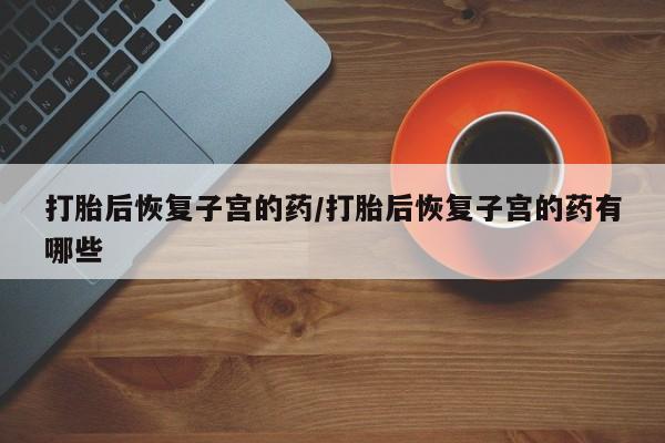 息隐紫竹打胎药流产药打胎后恢复子宫的药/打胎后恢复子宫的药有哪些