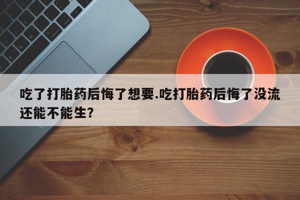 息隐紫竹打胎药流产药吃了打胎药后悔了想要.吃打胎药后悔了没流还能不能生？