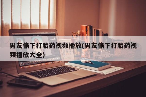 息隐紫竹打胎药流产药男友偷下打胎药视频播放(男友偷下打胎药视频播放大全)