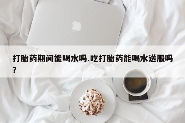 息隐紫竹打胎药流产药打胎药期间能喝水吗.吃打胎药能喝水送服吗？