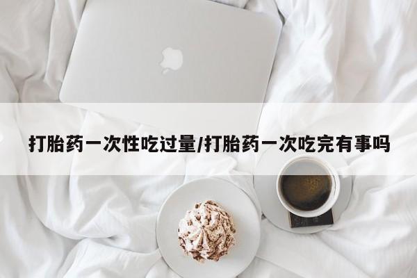 息隐紫竹打胎药流产药打胎药一次性吃过量/打胎药一次吃完有事吗