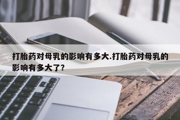 息隐紫竹打胎药流产药打胎药对母乳的影响有多大.打胎药对母乳的影响有多大了？
