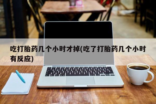 息隐紫竹打胎药流产药吃打胎药几个小时才掉(吃了打胎药几个小时有反应)