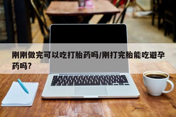息隐紫竹打胎药流产药刚刚做完可以吃打胎药吗/刚打完胎能吃避孕药吗?