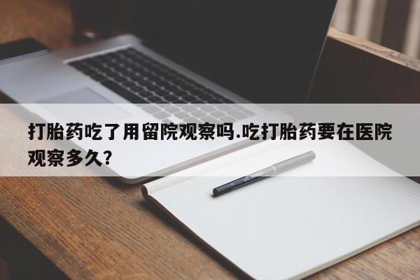 息隐紫竹打胎药流产药打胎药吃了用留院观察吗.吃打胎药要在医院观察多久？