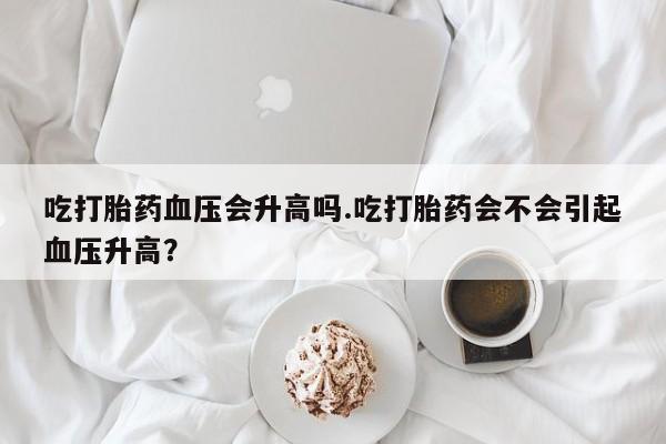 息隐紫竹打胎药流产药吃打胎药血压会升高吗.吃打胎药会不会引起血压升高？