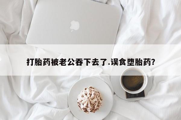 息隐紫竹打胎药流产药打胎药被老公吞下去了.误食堕胎药？