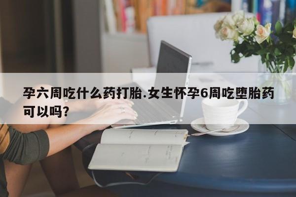 息隐紫竹打胎药流产药孕六周吃什么药打胎.女生怀孕6周吃堕胎药可以吗?