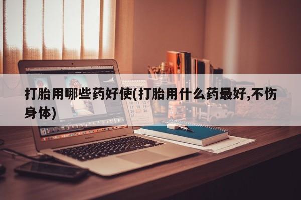 息隐紫竹打胎药流产药打胎用哪些药好使(打胎用什么药最好,不伤身体)