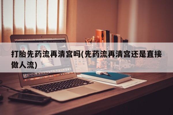 息隐紫竹打胎药流产药打胎先药流再清宫吗(先药流再清宫还是直接做人流)