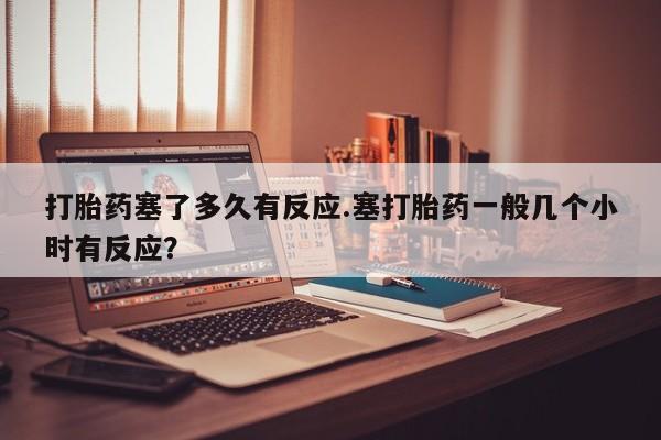 息隐紫竹打胎药流产药打胎药塞了多久有反应.塞打胎药一般几个小时有反应？