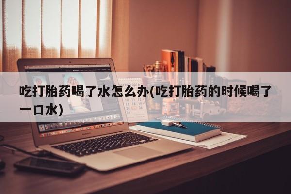 息隐紫竹打胎药流产药吃打胎药喝了水怎么办(吃打胎药的时候喝了一口水)