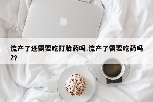 息隐紫竹打胎药流产药流产了还需要吃打胎药吗.流产了需要吃药吗?？