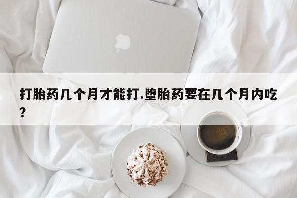 息隐紫竹打胎药流产药打胎药几个月才能打.堕胎药要在几个月内吃？