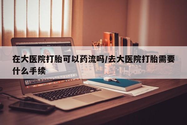 息隐紫竹打胎药流产药在大医院打胎可以药流吗/去大医院打胎需要什么手续
