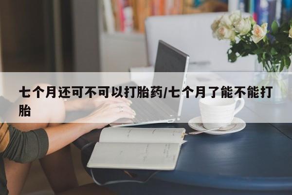 息隐紫竹打胎药流产药七个月还可不可以打胎药/七个月了能不能打胎