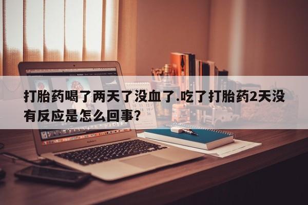 息隐紫竹打胎药流产药打胎药喝了两天了没血了.吃了打胎药2天没有反应是怎么回事？