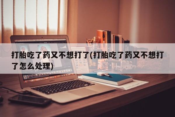 息隐紫竹打胎药流产药打胎吃了药又不想打了(打胎吃了药又不想打了怎么处理)