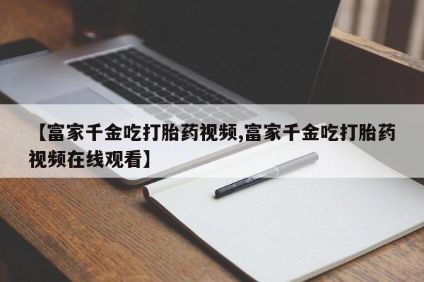 息隐紫竹打胎药流产药【富家千金吃打胎药视频,富家千金吃打胎药视频在线观看】