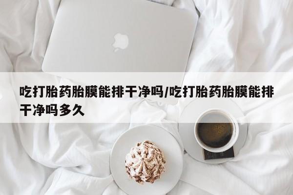 息隐紫竹打胎药流产药吃打胎药胎膜能排干净吗/吃打胎药胎膜能排干净吗多久