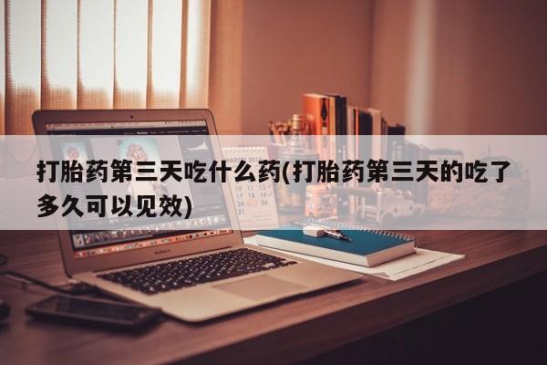息隐紫竹打胎药流产药打胎药第三天吃什么药(打胎药第三天的吃了多久可以见效)