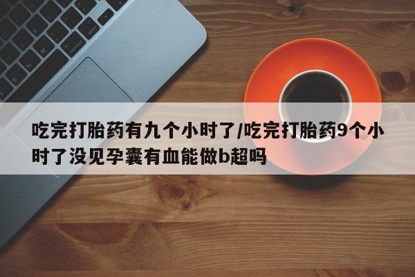 息隐紫竹打胎药流产药吃完打胎药有九个小时了/吃完打胎药9个小时了没见孕囊有血能做b超吗