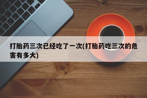息隐紫竹打胎药流产药打胎药三次已经吃了一次(打胎药吃三次的危害有多大)