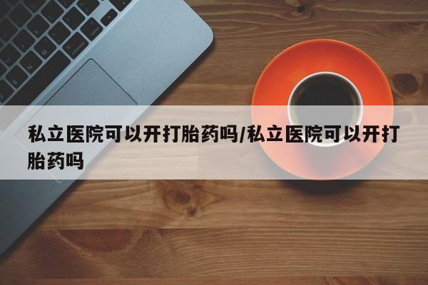 息隐紫竹打胎药流产药私立医院可以开打胎药吗/私立医院可以开打胎药吗