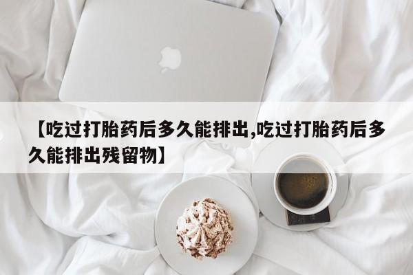 息隐紫竹打胎药流产药【吃过打胎药后多久能排出,吃过打胎药后多久能排出残留物】