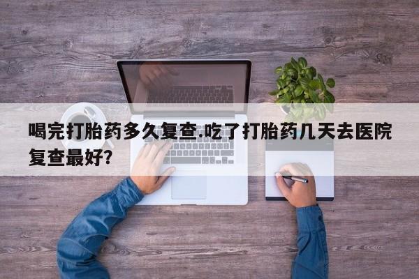 息隐紫竹打胎药流产药喝完打胎药多久复查.吃了打胎药几天去医院复查最好？
