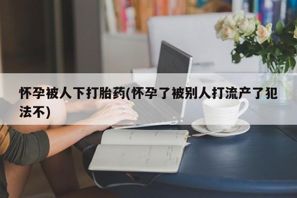 息隐紫竹打胎药流产药怀孕被人下打胎药(怀孕了被别人打流产了犯法不)
