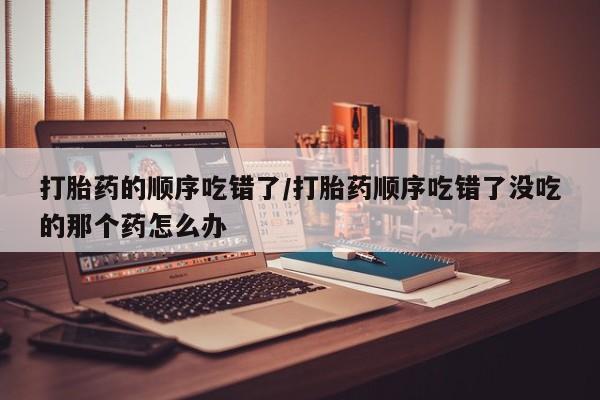 息隐紫竹打胎药流产药打胎药的顺序吃错了/打胎药顺序吃错了没吃的那个药怎么办