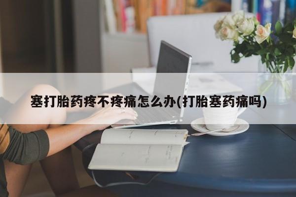 息隐紫竹打胎药流产药塞打胎药疼不疼痛怎么办(打胎塞药痛吗)
