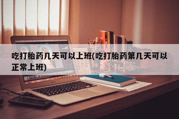 息隐紫竹打胎药流产药吃打胎药几天可以上班(吃打胎药第几天可以正常上班)
