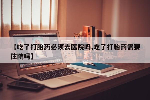息隐紫竹打胎药流产药【吃了打胎药必须去医院吗,吃了打胎药需要住院吗】