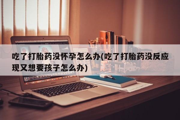 息隐紫竹打胎药流产药吃了打胎药没怀孕怎么办(吃了打胎药没反应现又想要孩子怎么办)