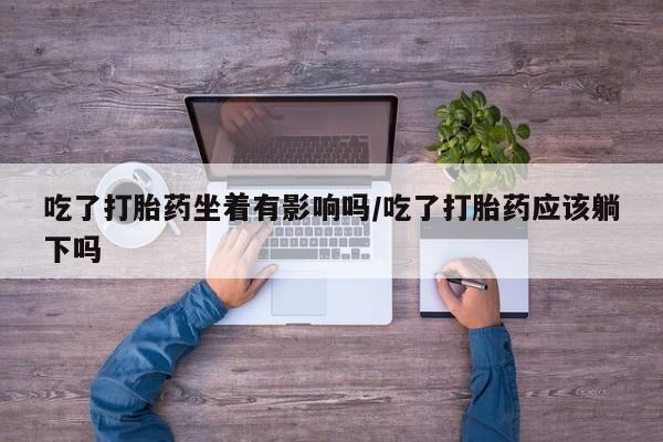 息隐紫竹打胎药流产药吃了打胎药坐着有影响吗/吃了打胎药应该躺下吗