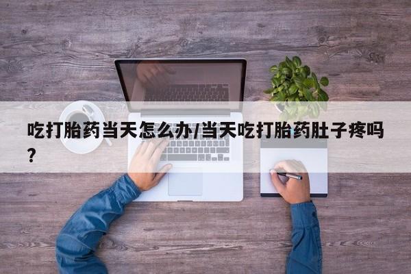 息隐紫竹打胎药流产药吃打胎药当天怎么办/当天吃打胎药肚子疼吗?