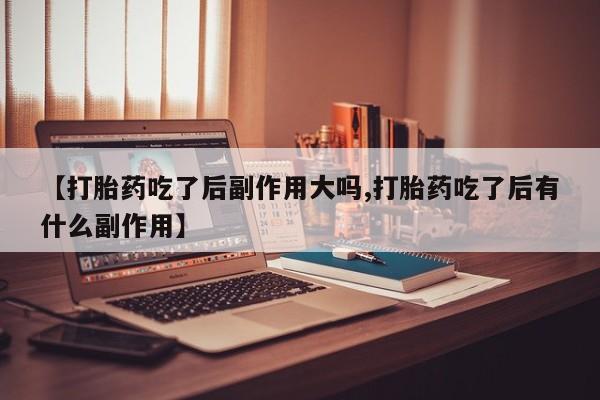 息隐紫竹打胎药流产药【打胎药吃了后副作用大吗,打胎药吃了后有什么副作用】