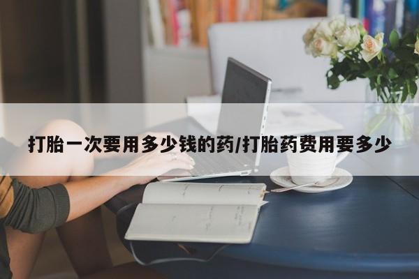 息隐紫竹打胎药流产药打胎一次要用多少钱的药/打胎药费用要多少