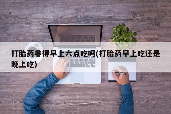 息隐紫竹打胎药流产药打胎药非得早上六点吃吗(打胎药早上吃还是晚上吃)