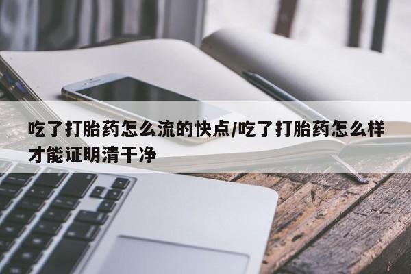 息隐紫竹打胎药流产药吃了打胎药怎么流的快点/吃了打胎药怎么样才能证明清干净
