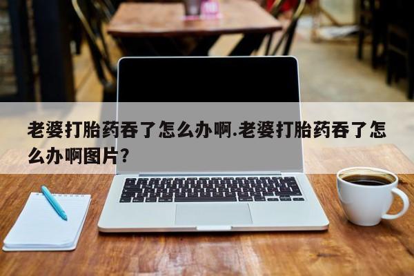 息隐紫竹打胎药流产药老婆打胎药吞了怎么办啊.老婆打胎药吞了怎么办啊图片？