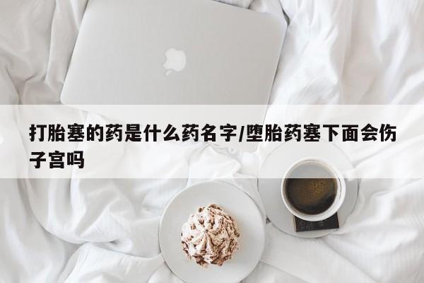 息隐紫竹打胎药流产药打胎塞的药是什么药名字/堕胎药塞下面会伤子宫吗