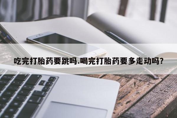 息隐紫竹打胎药流产药吃完打胎药要跳吗.喝完打胎药要多走动吗？