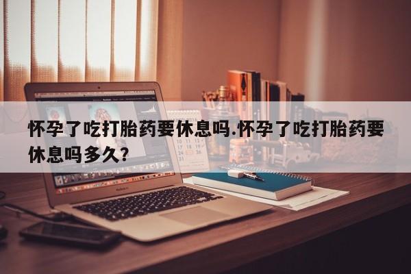 息隐紫竹打胎药流产药怀孕了吃打胎药要休息吗.怀孕了吃打胎药要休息吗多久？