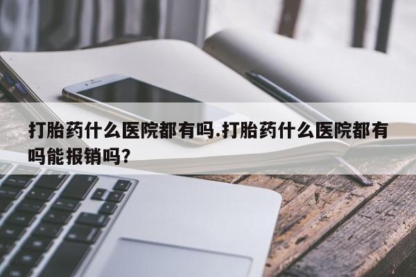 息隐紫竹打胎药流产药打胎药什么医院都有吗.打胎药什么医院都有吗能报销吗？