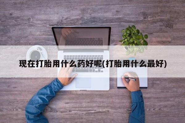 息隐紫竹打胎药流产药现在打胎用什么药好呢(打胎用什么最好)
